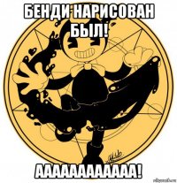 бенди нарисован был! аааааааааааа!