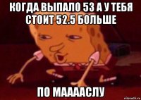 когда выпало 53 а у тебя стоит 52.5 больше по мааааслу