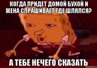 когда придет домой бухой и жена спрашивает где шлялся? а тебе нечего сказать