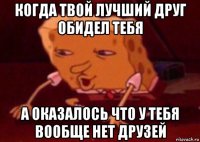 когда твой лучший друг обидел тебя а оказалось что у тебя вообще нет друзей