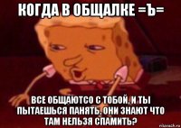 когда в общалке =ъ= все общаютсо с тобой, и ты пытаешься панять, они знают что там нельзя спамить?