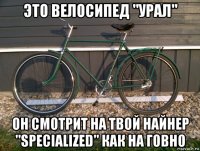 это велосипед "урал" он смотрит на твой найнер "specialized" как на говно