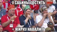 у сабины гостить = жирку навалить