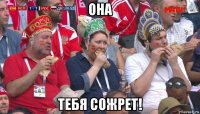 она тебя сожрет!