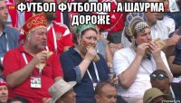 футбол футболом , а шаурма дороже 