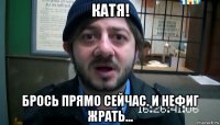 катя! брось прямо сейчас. и нефиг жрать...