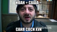 иван + саша = саня соси хуй