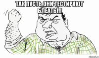 так пусть они тестируют блеать!!! 