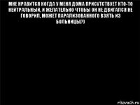 мне нравится когда у меня дома присутствует кто-то нейтральный, и желательно чтобы он не двигался не говорил, может парализованного взять из больницы?) 