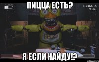 пицца есть? я если найду!?