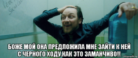  боже мой она предложила мне зайти к ней с черного ходу.как это заманчиво!!