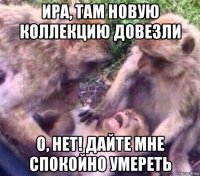ира, там новую коллекцию довезли о, нет! дайте мне спокойно умереть