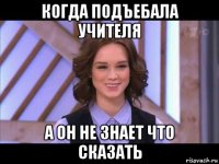 когда подъебала учителя а он не знает что сказать