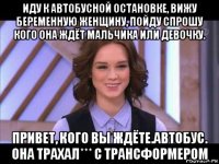 иду к автобусной остановке, вижу беременную женщину, пойду спрошу кого она ждёт мальчика или девочку. привет, кого вы ждёте.автобус. она трахал*** с трансформером