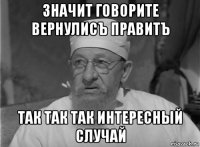 значит говорите вернулисъ правитъ так так так интересный случай