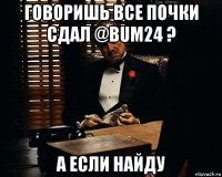 говоришь все почки сдал @bum24 ? а если найду