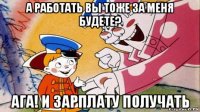 а работать вы тоже за меня будете? ага! и зарплату получать