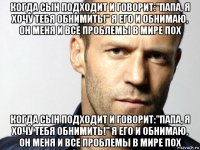 когда сын подходит и говорит:"папа, я хочу тебя обнимить!" я его и обнимаю, он меня и все проблемы в мире пох когда сын подходит и говорит:"папа, я хочу тебя обнимить!" я его и обнимаю, он меня и все проблемы в мире пох