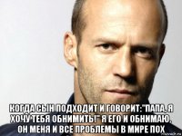  когда сын подходит и говорит:"папа, я хочу тебя обнимить!" я его и обнимаю, он меня и все проблемы в мире пох