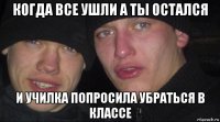 когда все ушли а ты остался и училка попросила убраться в классе