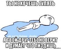 ты не хочешь гулять а твой друг тебе не верит и думает что пиздишь