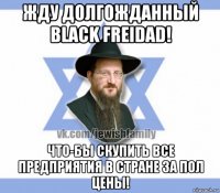 жду долгожданный black freidad! что-бы скупить все предприятия в стране за пол цены!