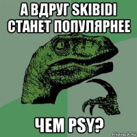 а вдруг skibidi станет популярнее чем psy?