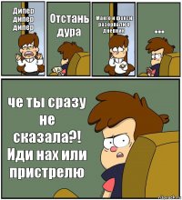 Дипер дипер дипер Отстань дура Манго и фокси разорвали 4 дневник ... че ты сразу не сказала?! Иди нах или пристрелю