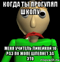 когда ты прогулял школу меня учитель линейкой 10 раз по жопе шлепнет за это