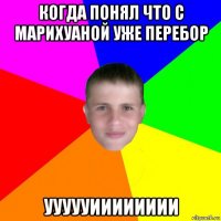 когда понял что с марихуаной уже перебор уууууииииииии