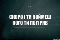 СКОРО І ТИ ПОЙМЕШ КОГО ТИ ПОТІРЯВ