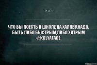 что бы поесть в школе на халяву,надо, быть либо быстрым,либо хитрым
©KolyaFace