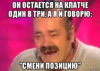 он остается на клатче один в три, а я и говорю: "смени позицию"