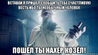 вставай я пришел сообщить тебе счастливую весть ибо ты необычный человек пошёл ты нахер козёл!