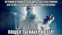 вставай я пришел сообщить тебе счастливую весть ибо ты необычный человекчеловек пошёл ты нахер козёл!