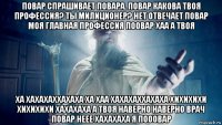 повар спрашивает повара. повар какова твоя профессия? ты милиционер? нет отвечает повар моя главная профессия поовар хаа а твоя ха хахахаххахаха ха хаа хахахаххахаха хихихихи хихихихи хахахаха а твоя наверно наверно врач повар неее хахахаха я пооовар
