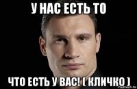 у нас есть то что есть у вас! ( кличко )