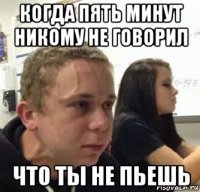 когда пять минут никому не говорил что ты не пьешь