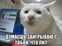  думаешь,заигрываю с тобой, что ли?