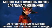больше ты не сможешь творить зло акума. тикки выходи! аля:то-то же.через 3 часа, больше ты не сможешь творить зло акума.тикки №2 выходи!