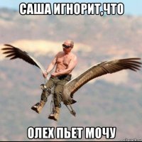 саша игнорит,что олех пьет мочу