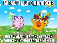 бараш: ты что долбоёб? лосяш:ага)))))) я такой,я такой радостный=обосраться можно!