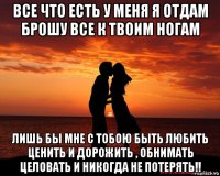 все что есть у меня я отдам брошу все к твоим ногам лишь бы мне с тобою быть любить ценить и дорожить , обнимать целовать и никогда не потерять!!