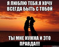 я люблю тебя.я хочу всегда быть с тобой ты мне нужна и это правда!!!