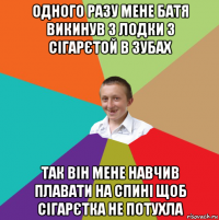 одного разу мене батя викинув з лодки з сігарєтой в зубах так він мене навчив плавати на спині щоб сігарєтка не потухла