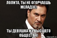лолита, ты не огорчаешь меладзе! ты девушка из высшего общества!
