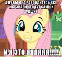 а ну вы оба разойдитесь все мы знаем кто тут самый худший и я это яяяяяя!!!!!