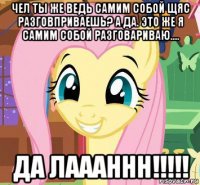 чел ты же ведь самим собой щяс разговприваешь? а да. это же я самим собой разговариваю.... да лаааннн!!!!!