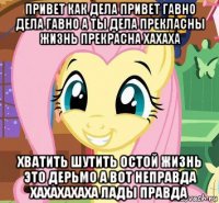 привет как дела привет гавно дела гавно а ты дела прекласны жизнь прекрасна хахаха хватить шутить остой жизнь это дерьмо а вот неправда хахахахаха лады правда