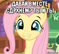 давай вместе сдрхнем? ты и ты 